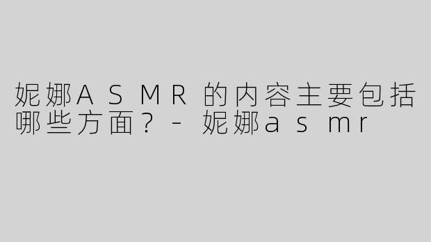妮娜ASMR的内容主要包括哪些方面？-妮娜asmr