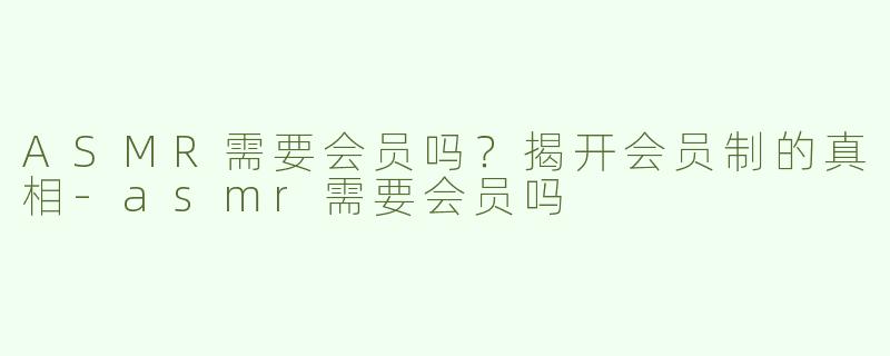 ASMR需要会员吗？揭开会员制的真相-asmr需要会员吗