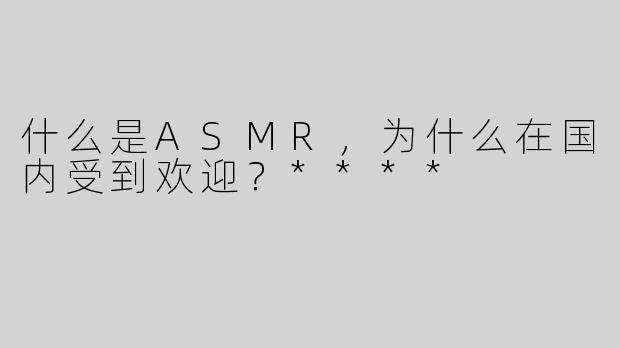 什么是ASMR，为什么在国内受到欢迎？****