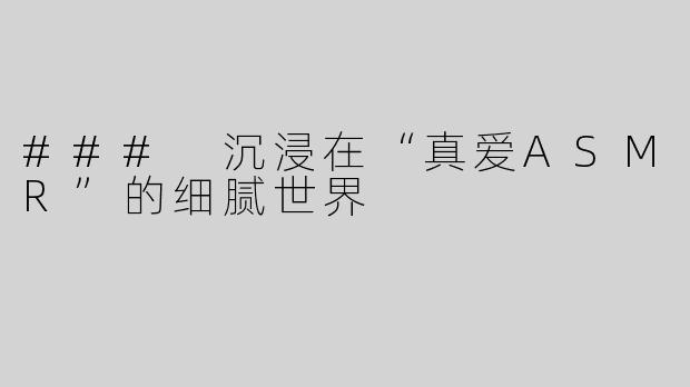 ### 沉浸在“真爱ASMR”的细腻世界