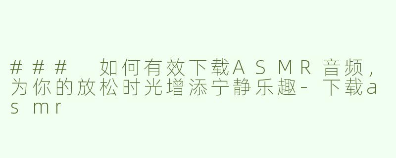 ### 如何有效下载ASMR音频，为你的放松时光增添宁静乐趣-下载asmr