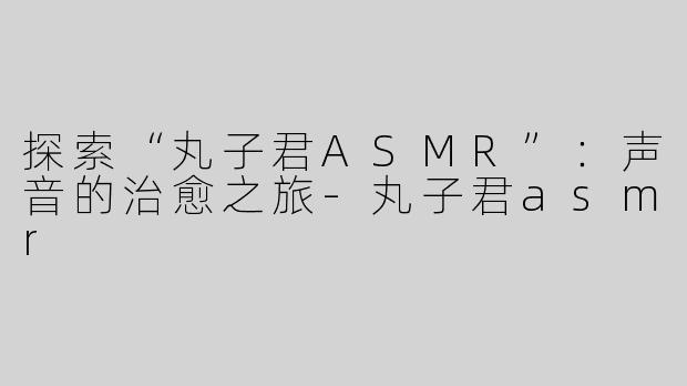 探索“丸子君ASMR”：声音的治愈之旅-丸子君asmr