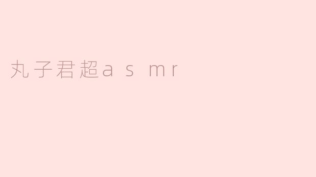 丸子君超ASMR的特色是什么？****