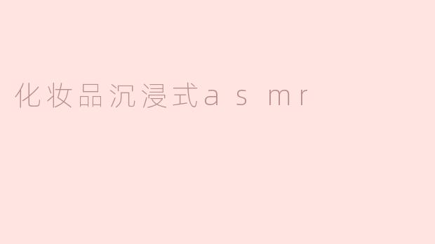 什么是化妆品沉浸式ASMR，它的体验效果如何？