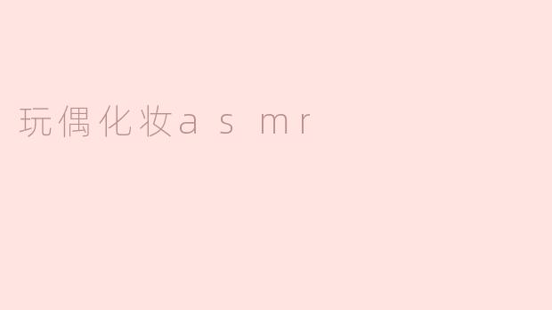 什么是玩偶化妆ASMR，它带来哪些体验？