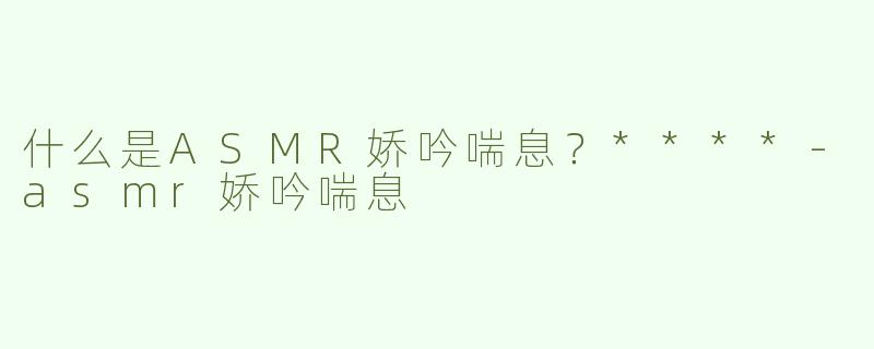什么是ASMR娇吟喘息？****