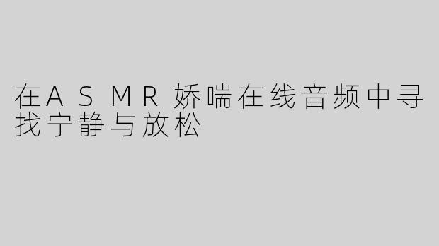 在ASMR娇喘在线音频中寻找宁静与放松