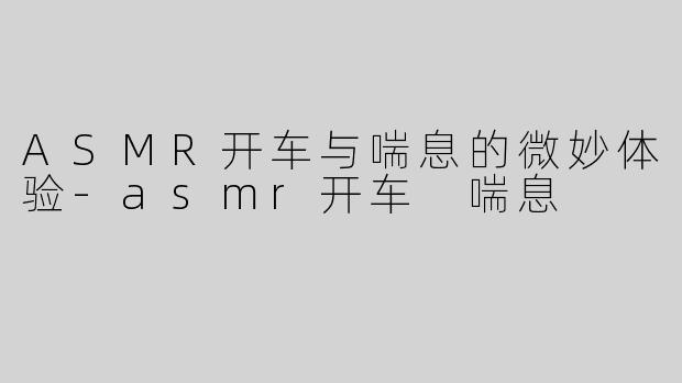 ASMR开车与喘息的微妙体验-asmr开车 喘息
