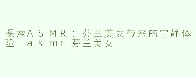 探索ASMR：芬兰美女带来的宁静体验-asmr芬兰美女