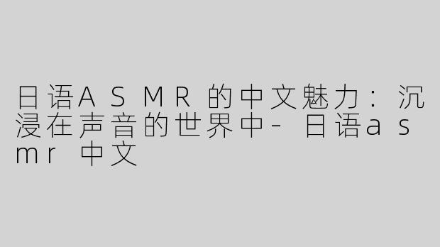 日语ASMR的中文魅力：沉浸在声音的世界中-日语asmr中文