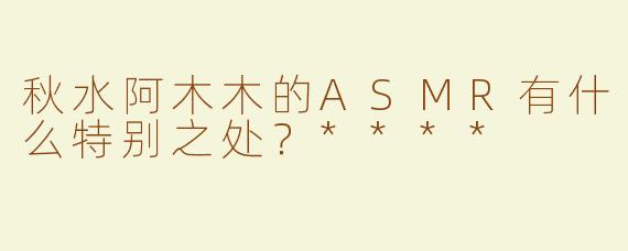 秋水阿木木的ASMR有什么特别之处？****