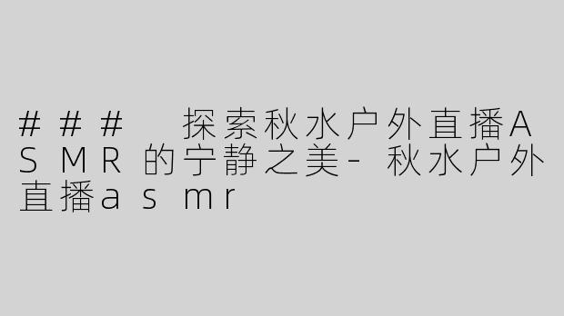 ### 探索秋水户外直播ASMR的宁静之美-秋水户外直播asmr