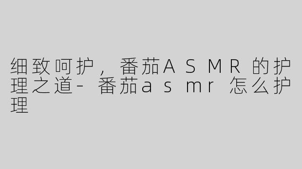 细致呵护，番茄ASMR的护理之道-番茄asmr怎么护理