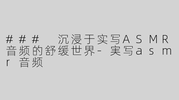 ### 沉浸于实写ASMR音频的舒缓世界