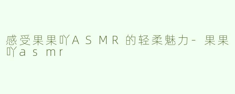 感受果果吖ASMR的轻柔魅力-果果吖asmr