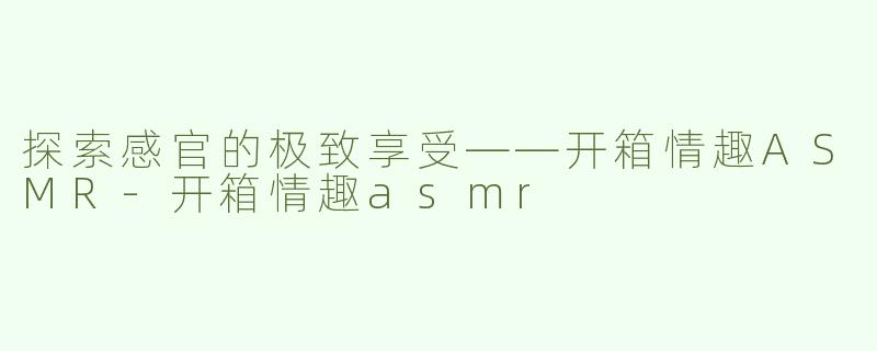 探索感官的极致享受——开箱情趣ASMR-开箱情趣asmr