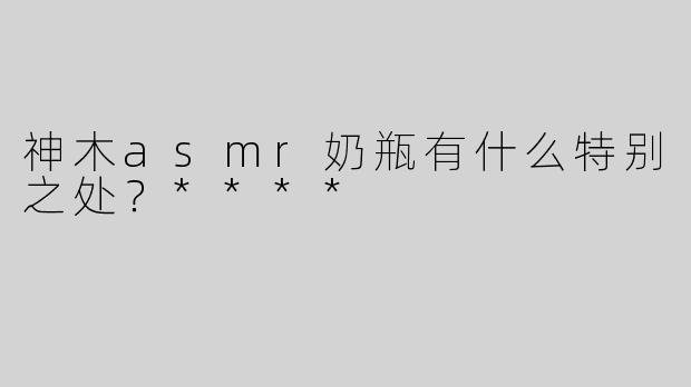 神木asmr奶瓶有什么特别之处？****