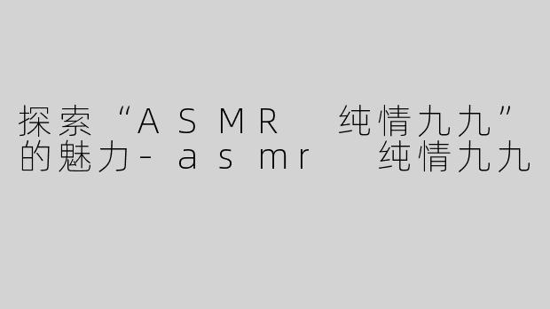 探索“ASMR 纯情九九”的魅力-asmr 纯情九九