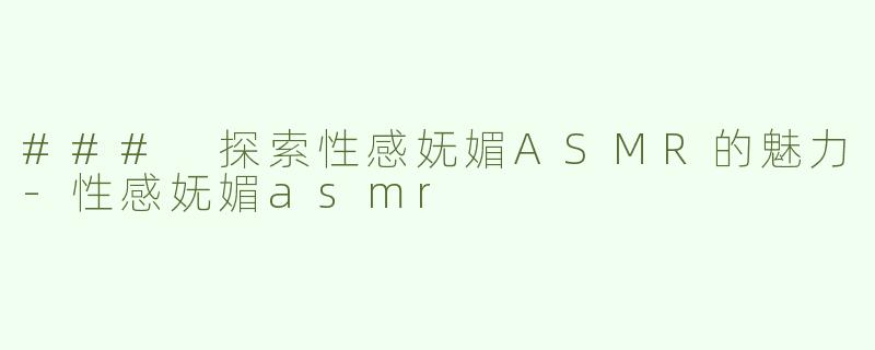 ### 探索性感妩媚ASMR的魅力-性感妩媚asmr