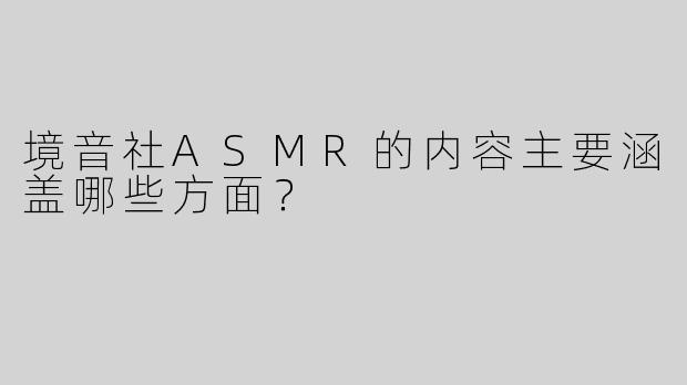 境音社ASMR的内容主要涵盖哪些方面？