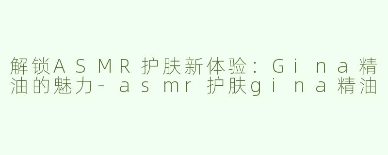解锁ASMR护肤新体验：Gina精油的魅力-asmr护肤gina精油