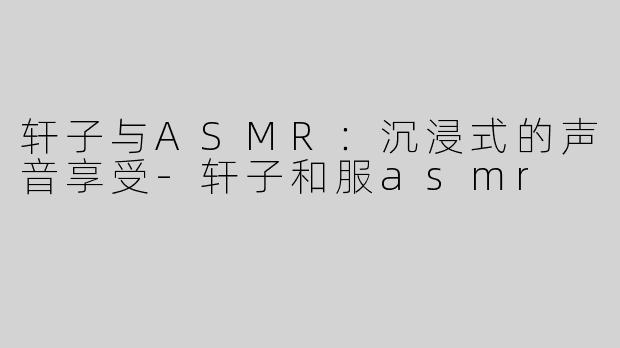 轩子与ASMR：沉浸式的声音享受-轩子和服asmr
