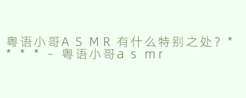 粤语小哥ASMR有什么特别之处？****