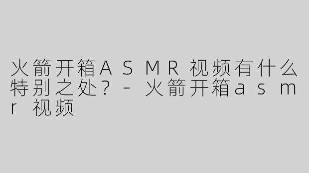 火箭开箱ASMR视频有什么特别之处？
