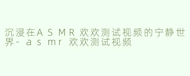 沉浸在ASMR欢欢测试视频的宁静世界-asmr欢欢测试视频