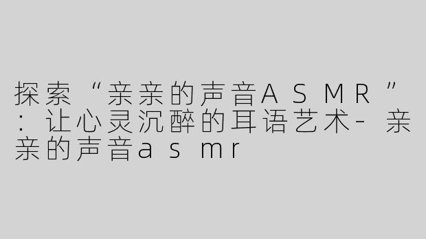 探索“亲亲的声音ASMR”：让心灵沉醉的耳语艺术-亲亲的声音asmr