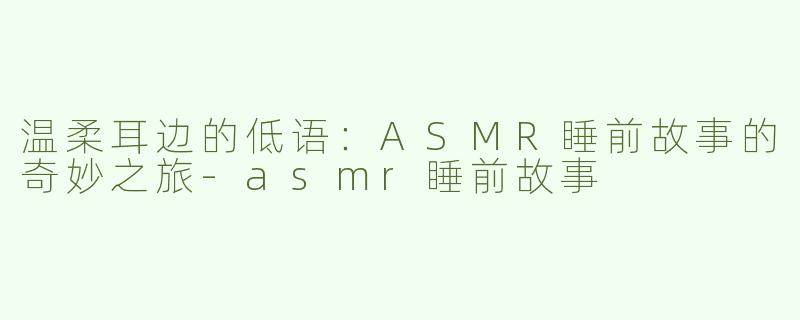 温柔耳边的低语：ASMR睡前故事的奇妙之旅-asmr睡前故事