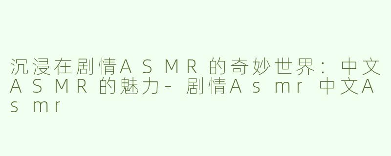 沉浸在剧情ASMR的奇妙世界：中文ASMR的魅力-剧情Asmr中文Asmr