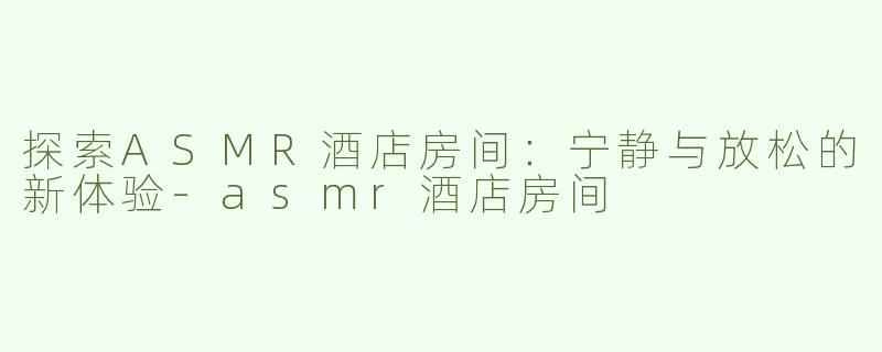 探索ASMR酒店房间：宁静与放松的新体验-asmr酒店房间