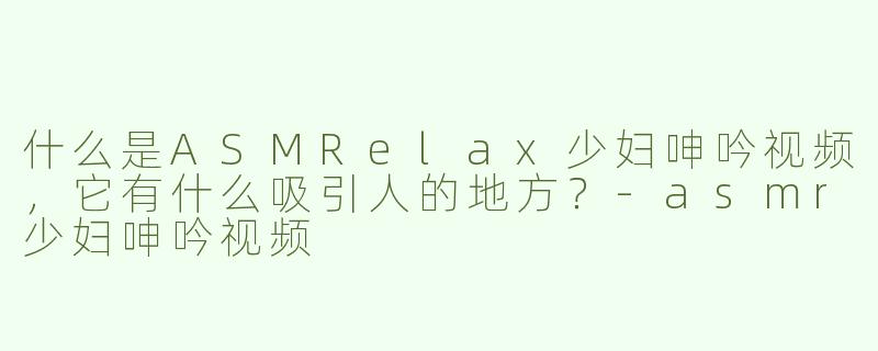 什么是ASMRelax少妇呻吟视频，它有什么吸引人的地方？