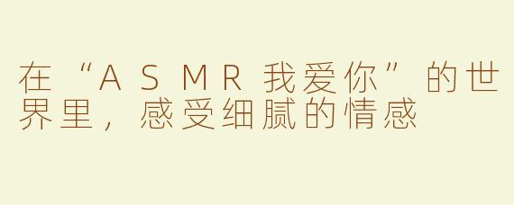 在“ASMR我爱你”的世界里，感受细腻的情感
