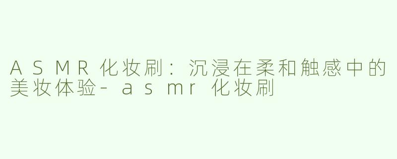 ASMR化妆刷：沉浸在柔和触感中的美妆体验-asmr化妆刷