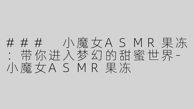 ### 小魔女ASMR果冻：带你进入梦幻的甜蜜世界-小魔女ASMR果冻