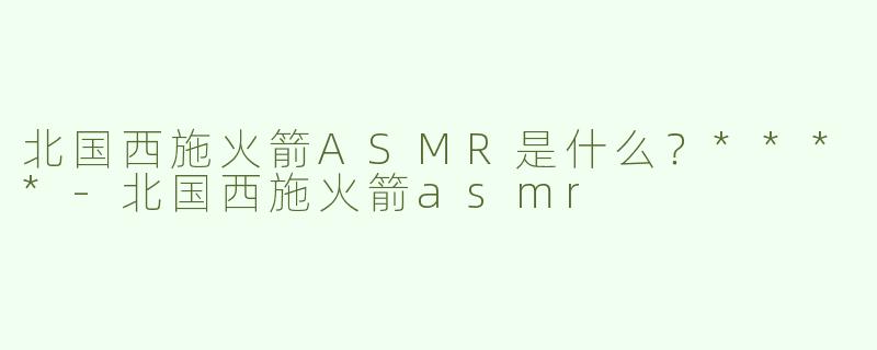 北国西施火箭ASMR是什么？****