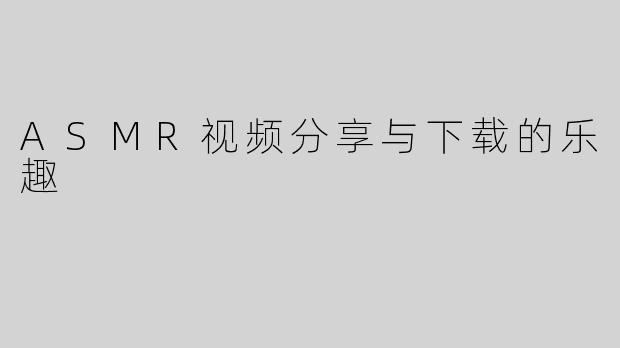 ASMR视频分享与下载的乐趣