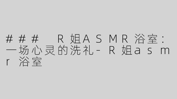 ### R姐ASMR浴室：一场心灵的洗礼-R姐asmr浴室