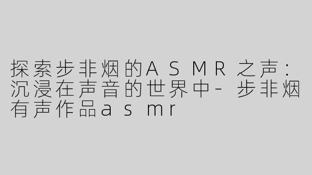 探索步非烟的ASMR之声：沉浸在声音的世界中-步非烟有声作品asmr