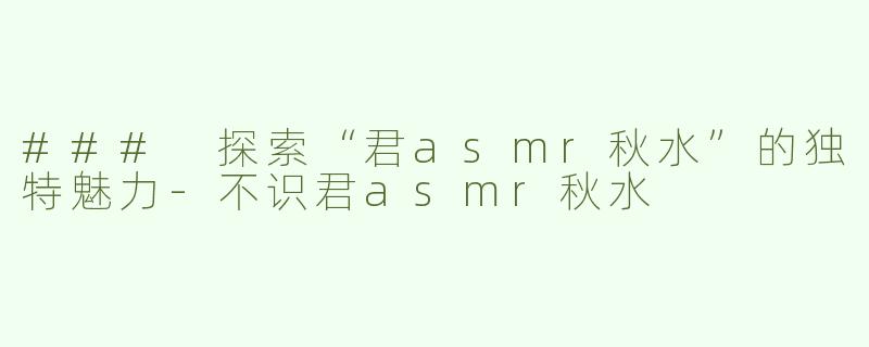 ### 探索“君asmr秋水”的独特魅力-不识君asmr秋水