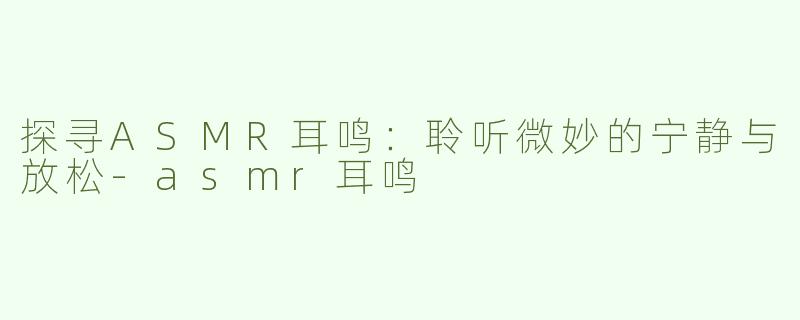 探寻ASMR耳鸣：聆听微妙的宁静与放松-asmr耳鸣