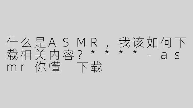 什么是ASMR，我该如何下载相关内容？****