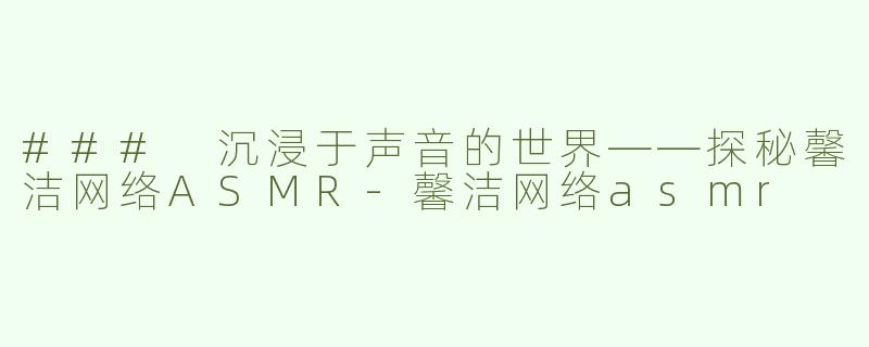 ### 沉浸于声音的世界——探秘馨洁网络ASMR-馨洁网络asmr
