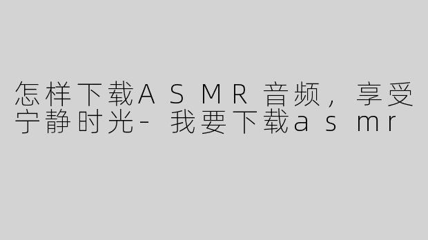 怎样下载ASMR音频，享受宁静时光-我要下载asmr