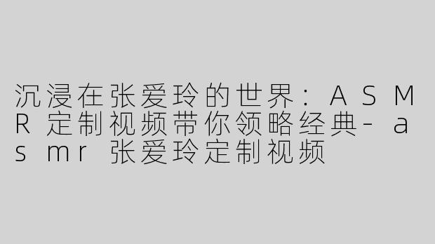 沉浸在张爱玲的世界：ASMR定制视频带你领略经典