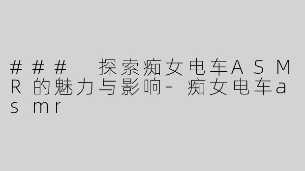 ### 探索痴女电车ASMR的魅力与影响