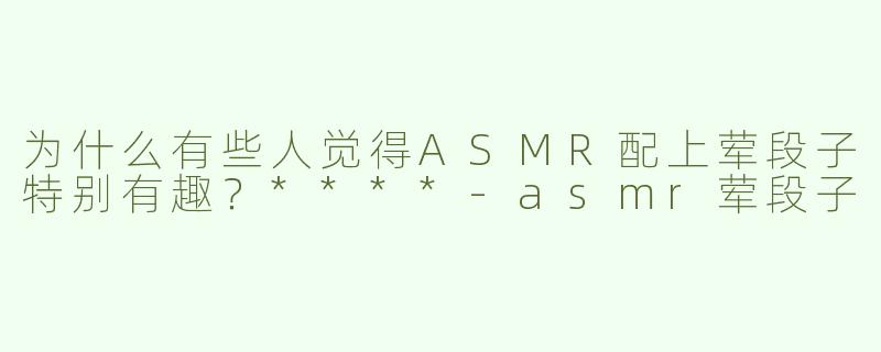 为什么有些人觉得ASMR配上荤段子特别有趣？****