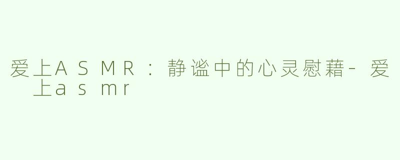 爱上ASMR：静谧中的心灵慰藉-爱 上asmr